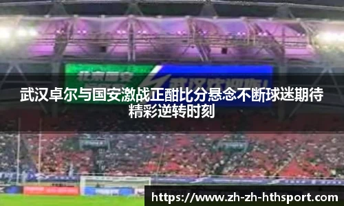 武汉卓尔与国安激战正酣比分悬念不断球迷期待精彩逆转时刻