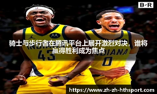 骑士与步行者在腾讯平台上展开激烈对决，谁将赢得胜利成为焦点