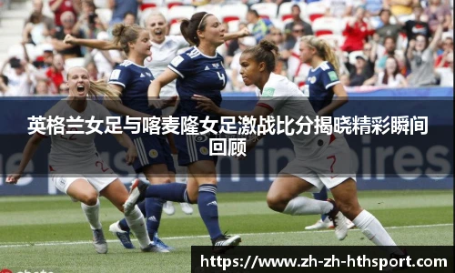 英格兰女足与喀麦隆女足激战比分揭晓精彩瞬间回顾